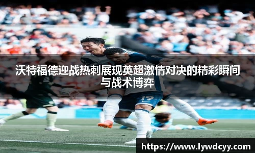 沃特福德迎战热刺展现英超激情对决的精彩瞬间与战术博弈